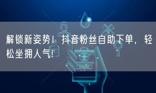 解锁新姿势！抖音粉丝自助下单，轻松坐拥人