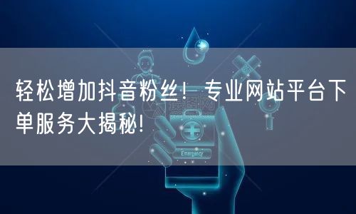 轻松增加抖音粉丝！专业网站平台下单服务大揭秘!