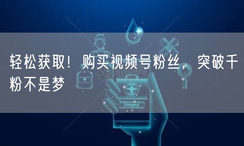 轻松获取！购买视频号粉丝，突破千粉不是梦
