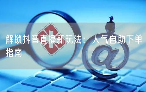 解锁抖音直播新玩法：人气自助下单指南
