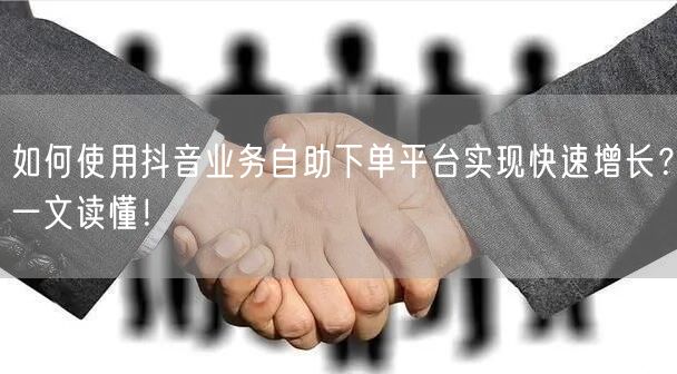 如何使用抖音业务自助下单平台实现快速增长？一文读懂！