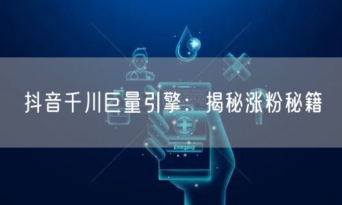 抖音千川巨量引擎：揭秘涨粉秘籍