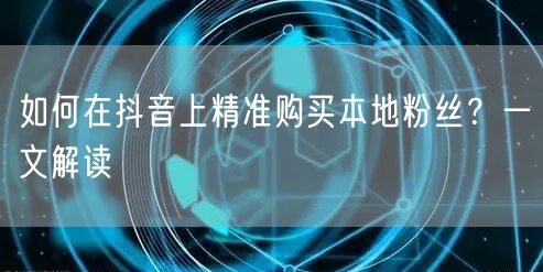 如何在抖音上精准购买本地粉丝？一文解读