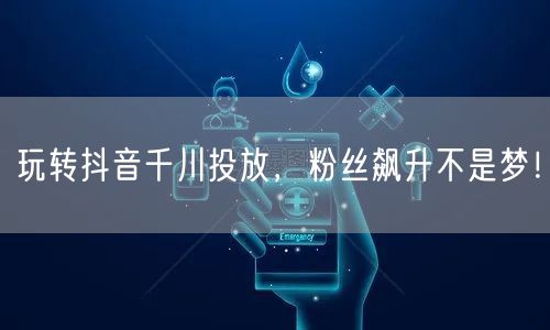 玩转抖音千川投放，粉丝飙升不是梦！