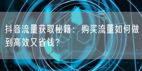 抖音流量获取秘籍：购买流量如何做到高效又省钱？