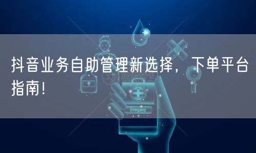 抖音业务自助管理新选择，下单平台指南！