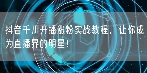 抖音千川开播涨粉实战教程，让你成为直播界