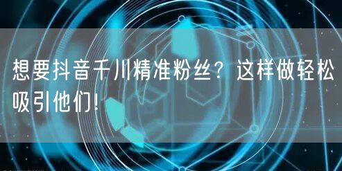 想要抖音千川精准粉丝？这样做轻松吸引他们