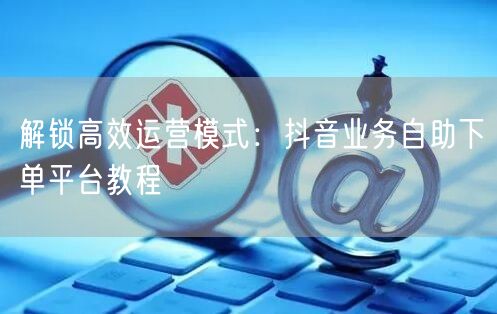 解锁高效运营模式：抖音业务自助下单平台教程