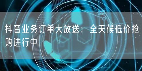 抖音业务订单大放送：全天候低价抢购进行中