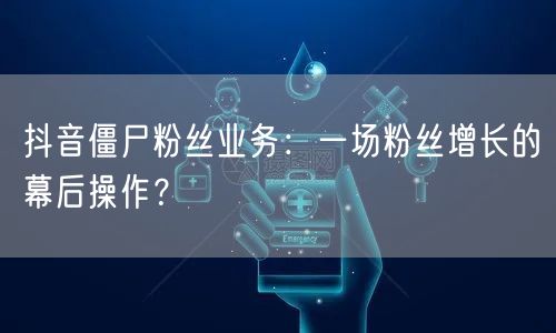 抖音僵尸粉丝业务：一场粉丝增长的幕后操作？
