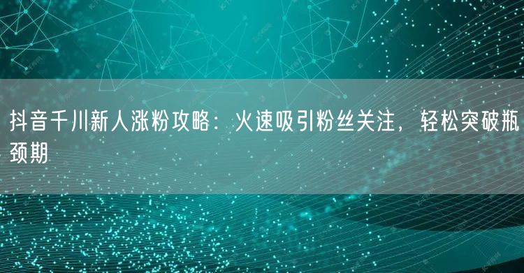 抖音千川新人涨粉攻略：火速吸引粉丝关注，轻松突破瓶颈期