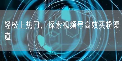 轻松上热门，探索视频号高效买粉渠道