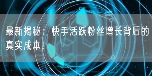 最新揭秘：快手活跃粉丝增长背后的真实成本