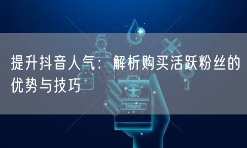 提升抖音人气：解析购买活跃粉丝的优势与技巧