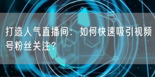 打造人气直播间：如何快速吸引视频号粉丝关注？