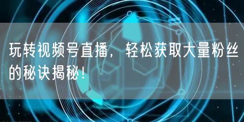 玩转视频号直播，轻松获取大量粉丝的秘诀揭秘！
