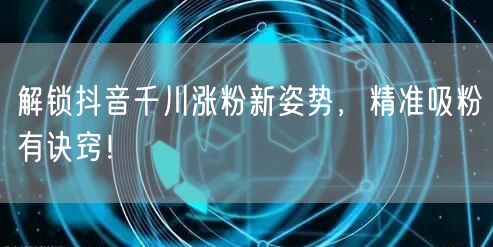 解锁抖音千川涨粉新姿势，精准吸粉有诀窍！