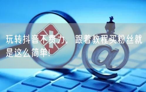 玩转抖音不费力，跟着教程买粉丝就是这么简单!