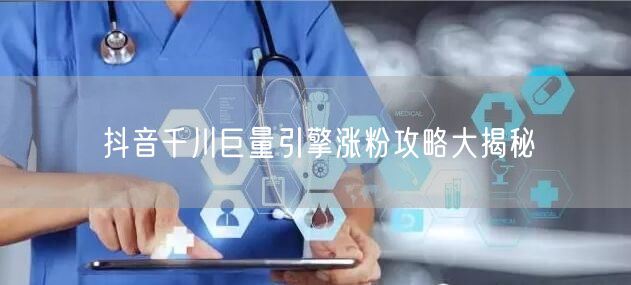 抖音千川巨量引擎涨粉攻略大揭秘
