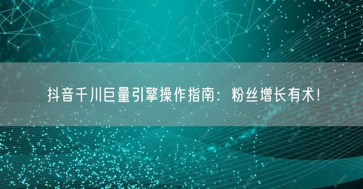 抖音千川巨量引擎操作指南：粉丝增长有术！