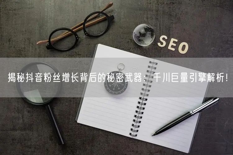 揭秘抖音粉丝增长背后的秘密武器：千川巨量引擎解析！