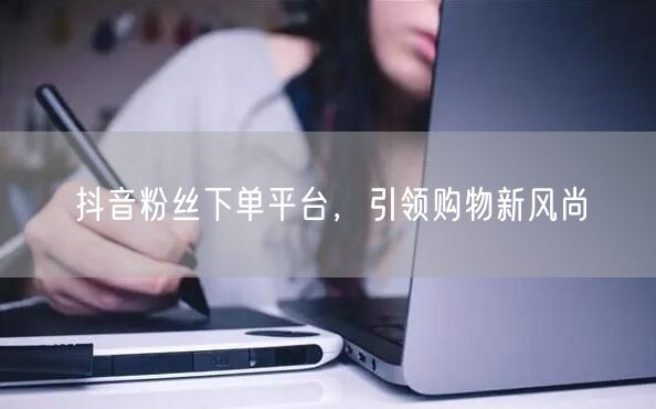 抖音粉丝下单平台，引领购物新风尚