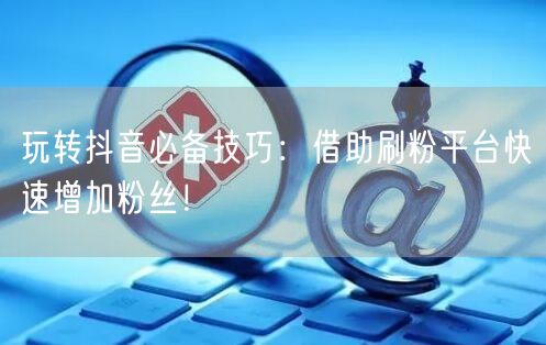 玩转抖音必备技巧：借助刷粉平台快速增加粉丝！
