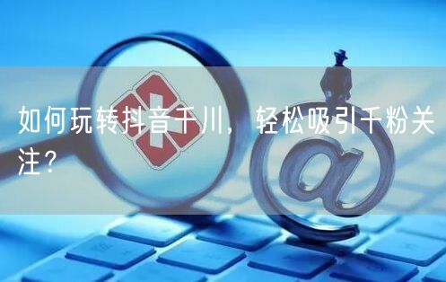 如何玩转抖音千川，轻松吸引千粉关注？