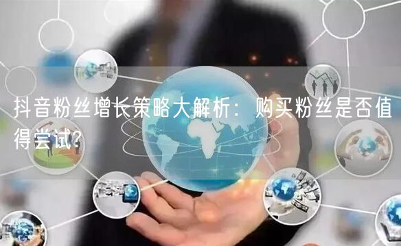 抖音粉丝增长策略大解析：购买粉丝是否值得