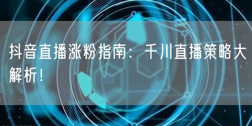 抖音直播涨粉指南：千川直播策略大解析！