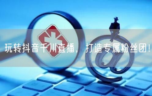 玩转抖音千川直播，打造专属粉丝团！