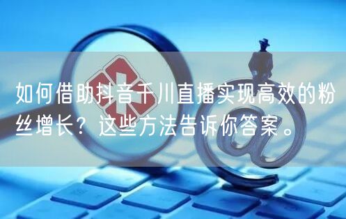 如何借助抖音千川直播实现高效的粉丝增长？