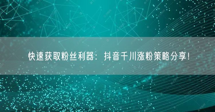 快速获取粉丝利器：抖音千川涨粉策略分享！